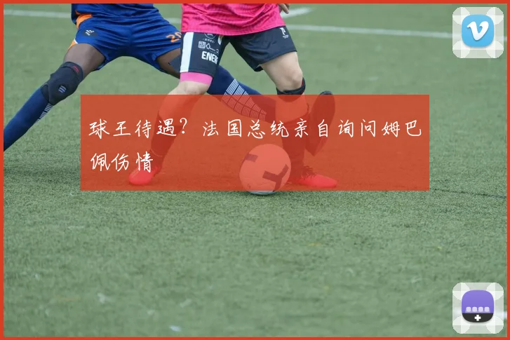 球王待遇？法国总统亲自询问姆巴佩伤情