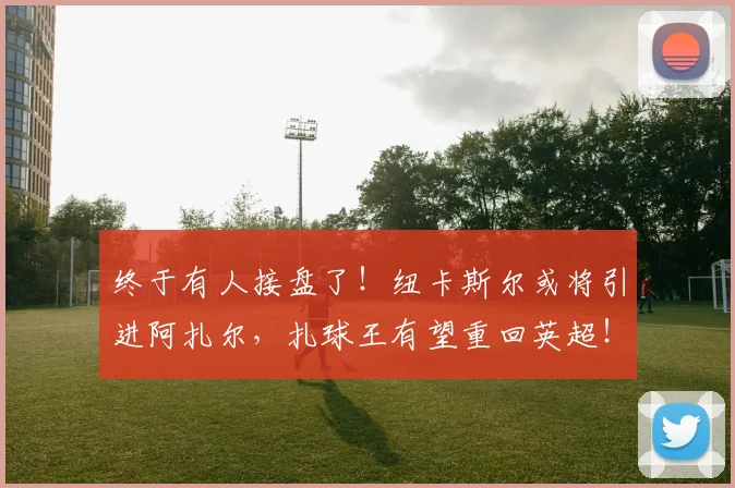 终于有人接盘了！纽卡斯尔或将引进阿扎尔，扎球王有望重回英超！