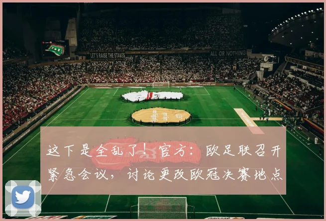 这下是全乱了！官方：欧足联召开紧急会议，讨论更改欧冠决赛地点