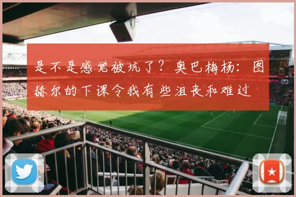 是不是感觉被坑了？奥巴梅杨：图赫尔的下课令我有些沮丧和难过