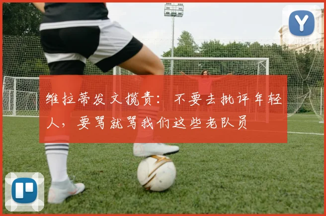 维拉蒂发文揽责：不要去批评年轻人，要骂就骂我们这些老队员