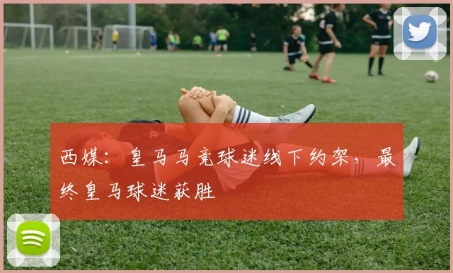 西媒：皇马马竞球迷线下约架，最终皇马球迷获胜