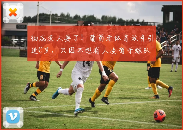 彻底没人要了！葡萄牙体育放弃引进C罗，只因不想有人凌驾于球队