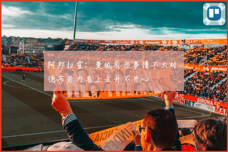 阿邦拉霍：曼城有些事情不太对，德布劳内看上去并不开心