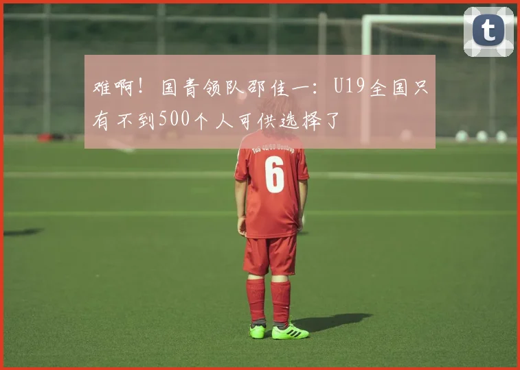 难啊！国青领队邵佳一：U19全国只有不到500个人可供选择了