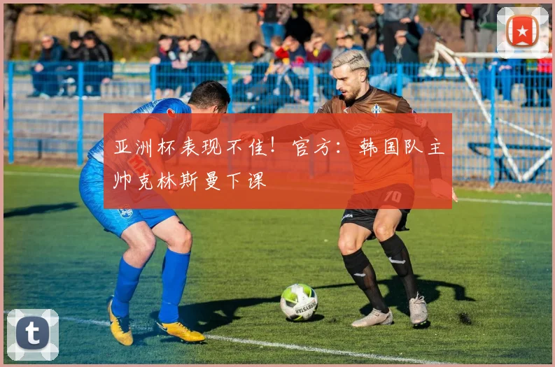 亚洲杯表现不佳！官方：韩国队主帅克林斯曼下课
