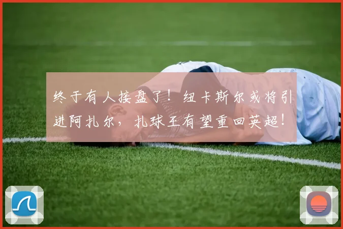 终于有人接盘了！纽卡斯尔或将引进阿扎尔，扎球王有望重回英超！
