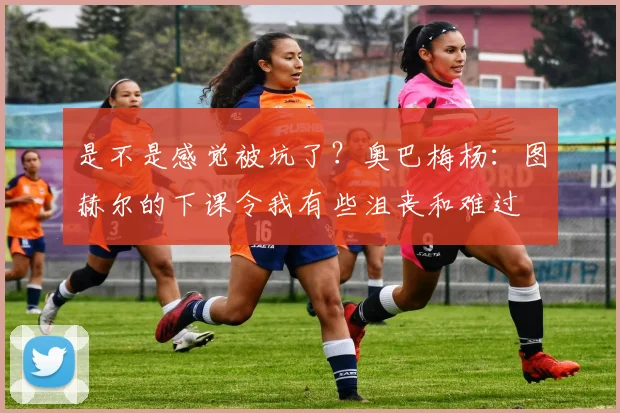 是不是感觉被坑了？奥巴梅杨：图赫尔的下课令我有些沮丧和难过