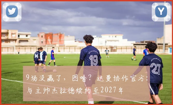 9场没赢了，图啥？达曼协作官方：与主帅杰拉德续约至2027年