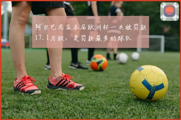 阿尔巴尼亚本届欧洲杯一共被罚款17.1万欧，是罚款最多的球队