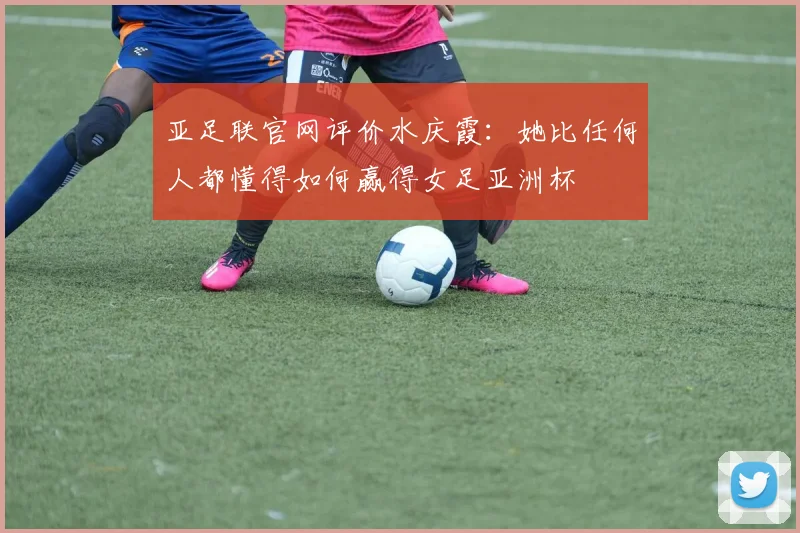 亚足联官网评价水庆霞：她比任何人都懂得如何赢得女足亚洲杯