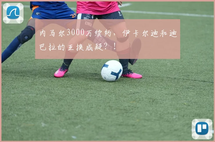 内马尔3000万续约，伊卡尔迪和迪巴拉的互换成疑？！