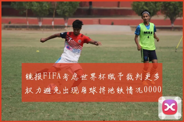 镜报FIFA考虑世界杯赋予裁判更多权力避免出现角球挤地铁情况0000644