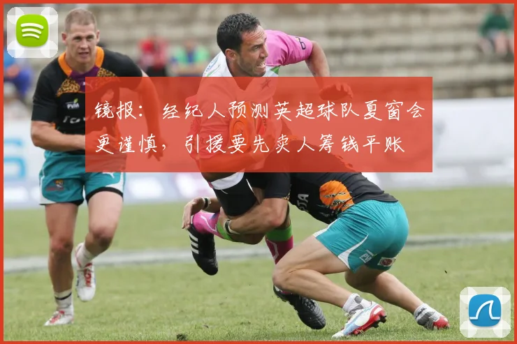 镜报：经纪人预测英超球队夏窗会更谨慎，引援要先卖人筹钱平账