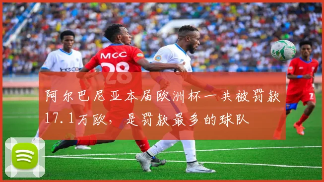 阿尔巴尼亚本届欧洲杯一共被罚款17.1万欧，是罚款最多的球队