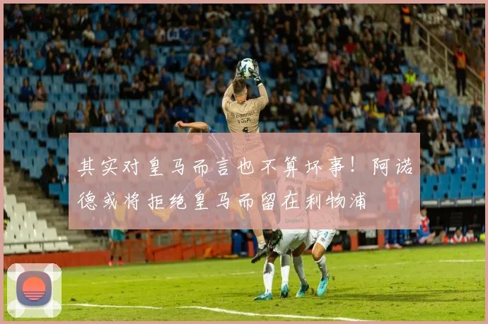 其实对皇马而言也不算坏事！阿诺德或将拒绝皇马而留在利物浦