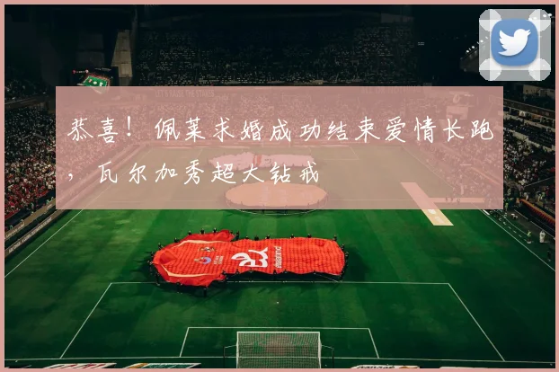 恭喜！佩莱求婚成功结束爱情长跑，瓦尔加秀超大钻戒