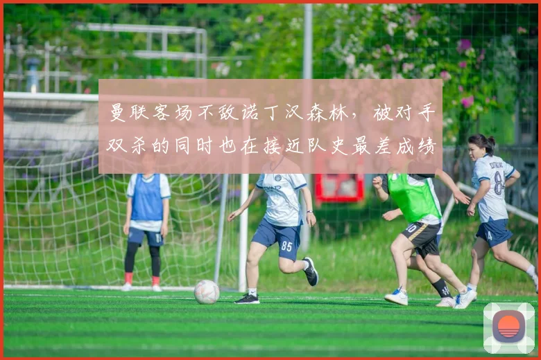 曼联客场不敌诺丁汉森林，被对手双杀的同时也在接近队史最差成绩