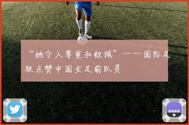 “她令人尊重和钦佩”——国际足联点赞中国女足前队员