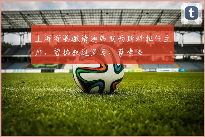 上海海港邀请迪弗朗西斯科担任主帅，曾执教过罗马、萨索洛