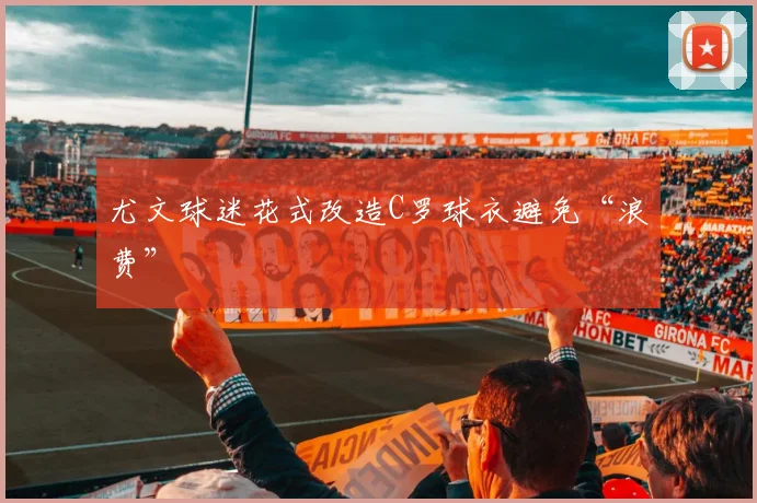 尤文球迷花式改造C罗球衣避免“浪费”