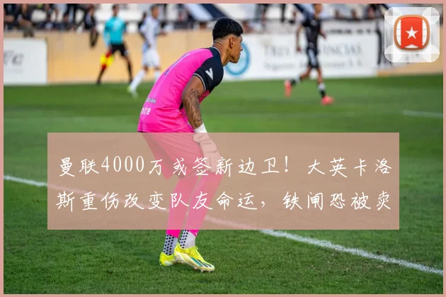 曼联4000万或签新边卫！大英卡洛斯重伤改变队友命运，铁闸恐被卖