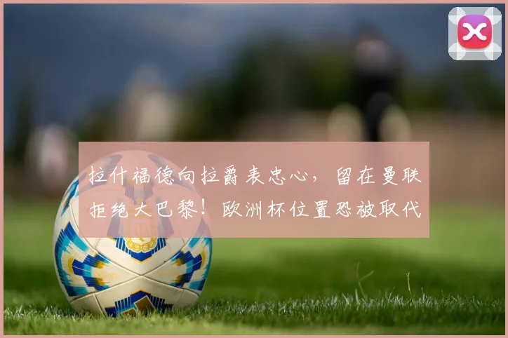 拉什福德向拉爵表忠心，留在曼联拒绝大巴黎！欧洲杯位置恐被取代