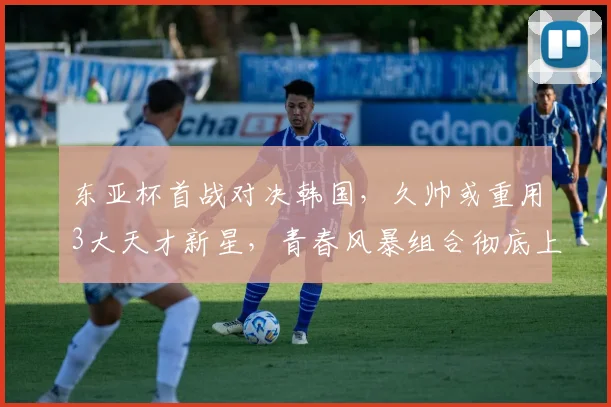 东亚杯首战对决韩国，久帅或重用3大天才新星，青春风暴组合彻底上位