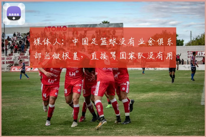 媒体人：中国足篮球没有业余俱乐部当做根基，直接骂国家队没有用