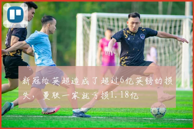新冠给英超造成了超过6亿英镑的损失，曼联一家就亏损1.18亿
