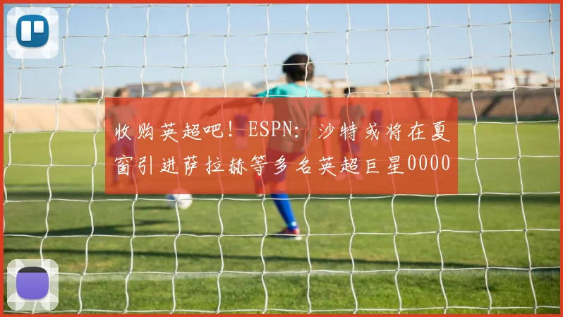收购英超吧！ESPN：沙特或将在夏窗引进萨拉赫等多名英超巨星0000644