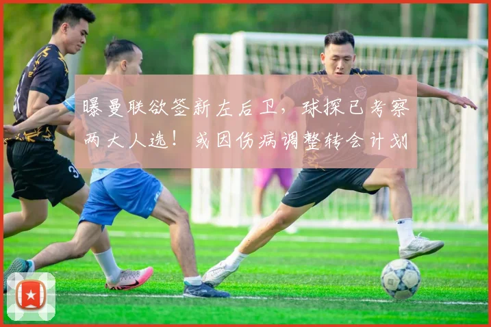 曝曼联欲签新左后卫，球探已考察两大人选！或因伤病调整转会计划