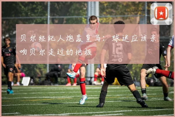 贝尔经纪人炮轰皇马：球迷应该亲吻贝尔走过的地板