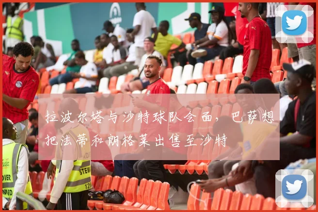 拉波尔塔与沙特球队会面，巴萨想把法蒂和朗格莱出售至沙特